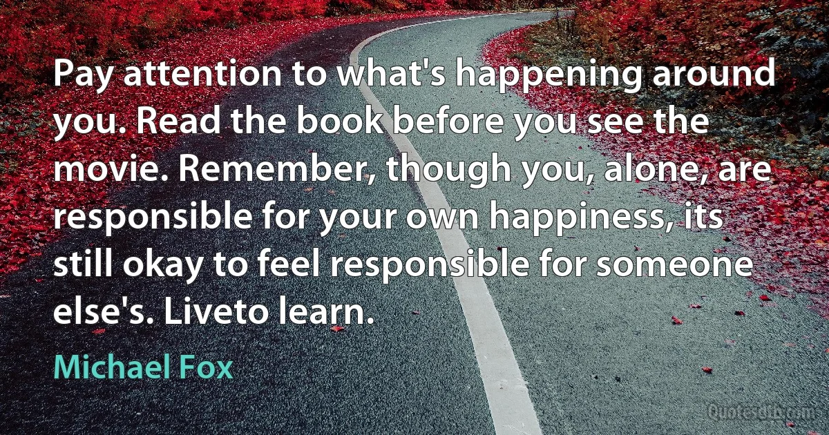 Pay attention to what's happening around you. Read the book before you see the movie. Remember, though you, alone, are responsible for your own happiness, its still okay to feel responsible for someone else's. Liveto learn. (Michael Fox)