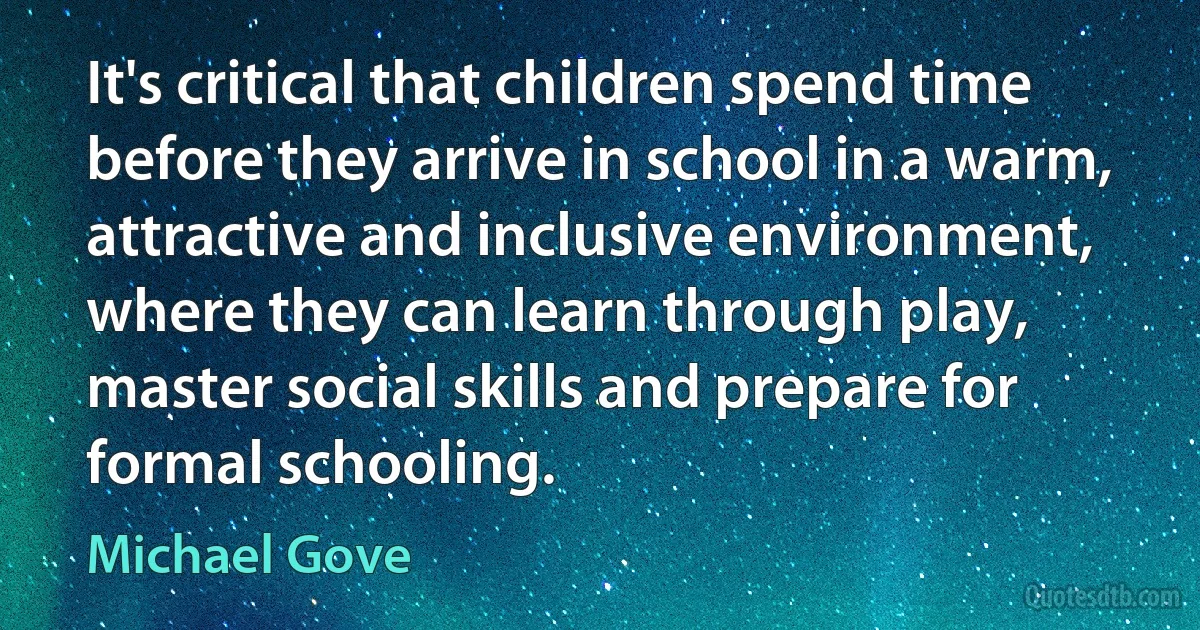 It's critical that children spend time before they arrive in school in a warm, attractive and inclusive environment, where they can learn through play, master social skills and prepare for formal schooling. (Michael Gove)