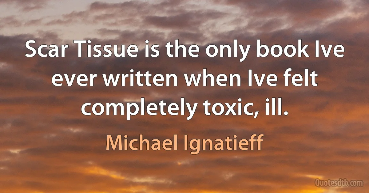 Scar Tissue is the only book Ive ever written when Ive felt completely toxic, ill. (Michael Ignatieff)