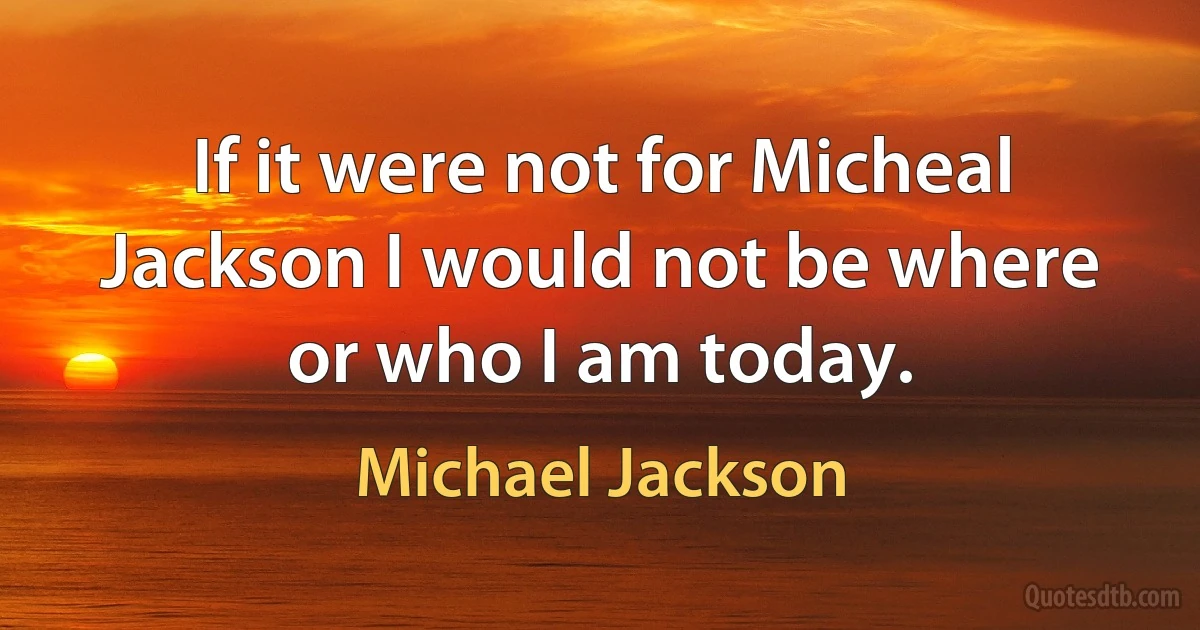 If it were not for Micheal Jackson I would not be where or who I am today. (Michael Jackson)