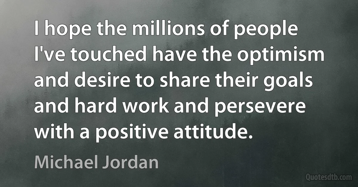 I hope the millions of people I've touched have the optimism and desire to share their goals and hard work and persevere with a positive attitude. (Michael Jordan)