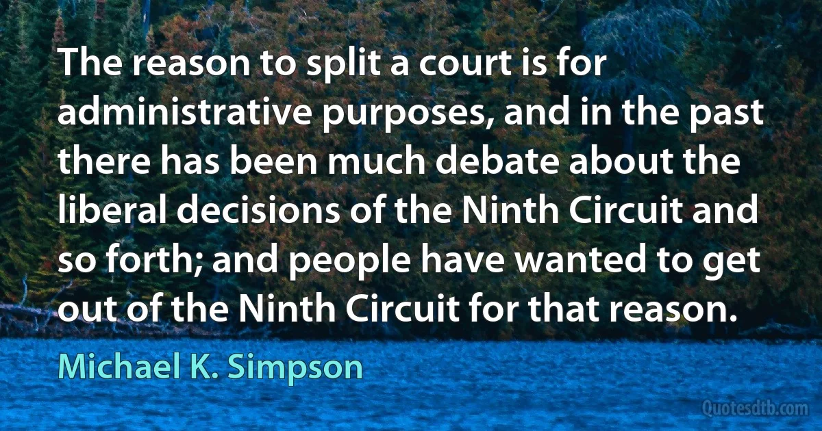 The reason to split a court is for administrative purposes, and in the past there has been much debate about the liberal decisions of the Ninth Circuit and so forth; and people have wanted to get out of the Ninth Circuit for that reason. (Michael K. Simpson)