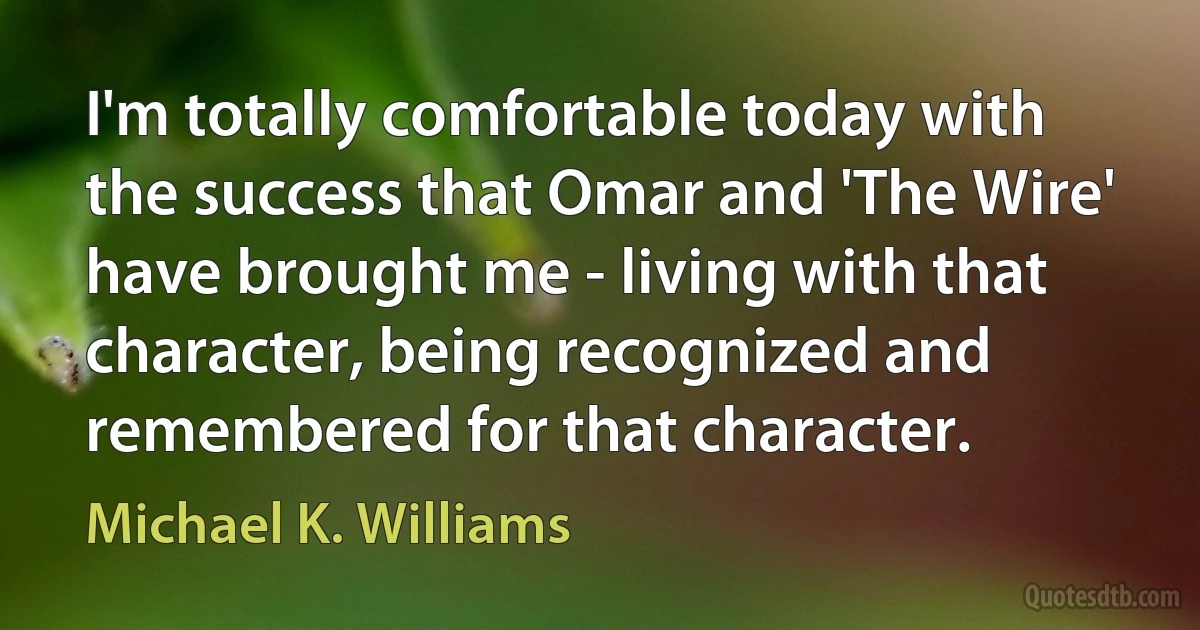 I'm totally comfortable today with the success that Omar and 'The Wire' have brought me - living with that character, being recognized and remembered for that character. (Michael K. Williams)