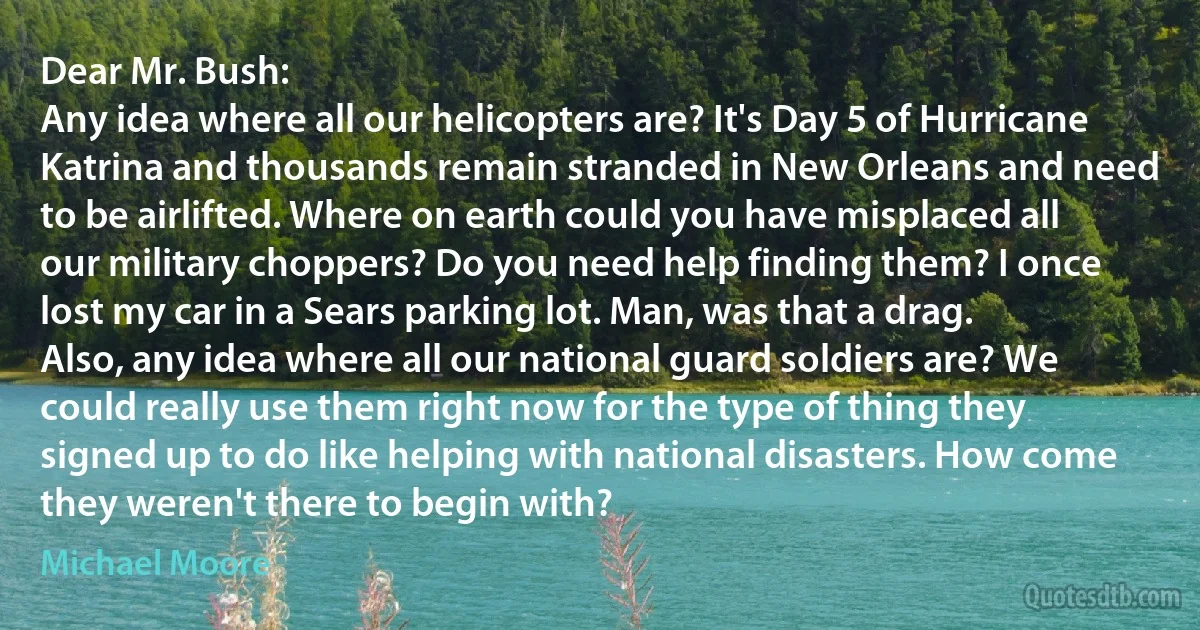 Dear Mr. Bush:
Any idea where all our helicopters are? It's Day 5 of Hurricane Katrina and thousands remain stranded in New Orleans and need to be airlifted. Where on earth could you have misplaced all our military choppers? Do you need help finding them? I once lost my car in a Sears parking lot. Man, was that a drag.
Also, any idea where all our national guard soldiers are? We could really use them right now for the type of thing they signed up to do like helping with national disasters. How come they weren't there to begin with? (Michael Moore)