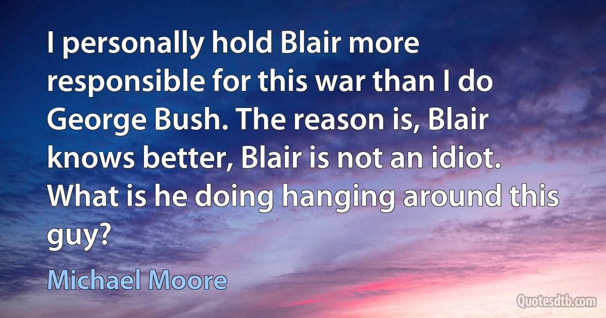 I personally hold Blair more responsible for this war than I do George Bush. The reason is, Blair knows better, Blair is not an idiot. What is he doing hanging around this guy? (Michael Moore)