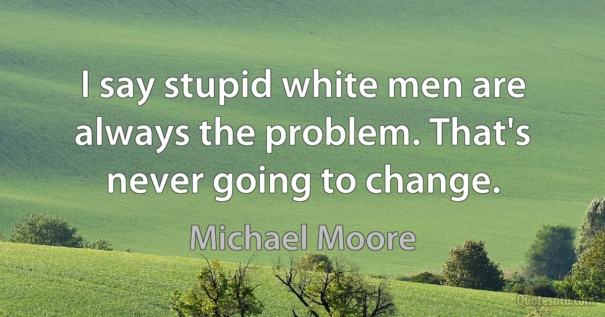 I say stupid white men are always the problem. That's never going to change. (Michael Moore)