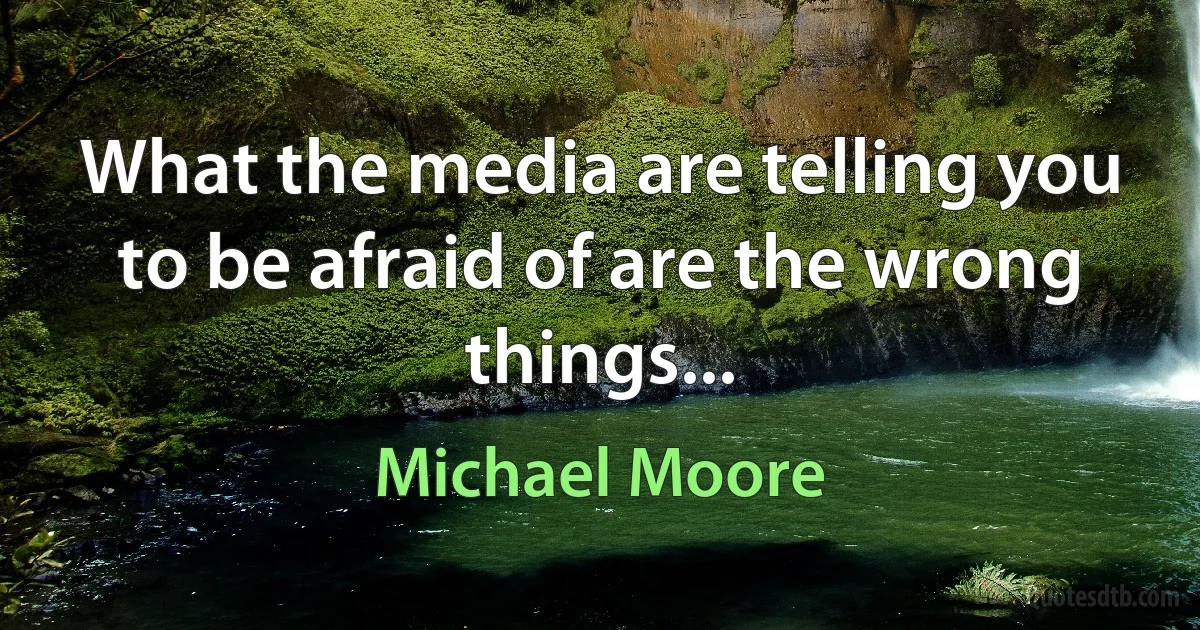 What the media are telling you to be afraid of are the wrong things... (Michael Moore)