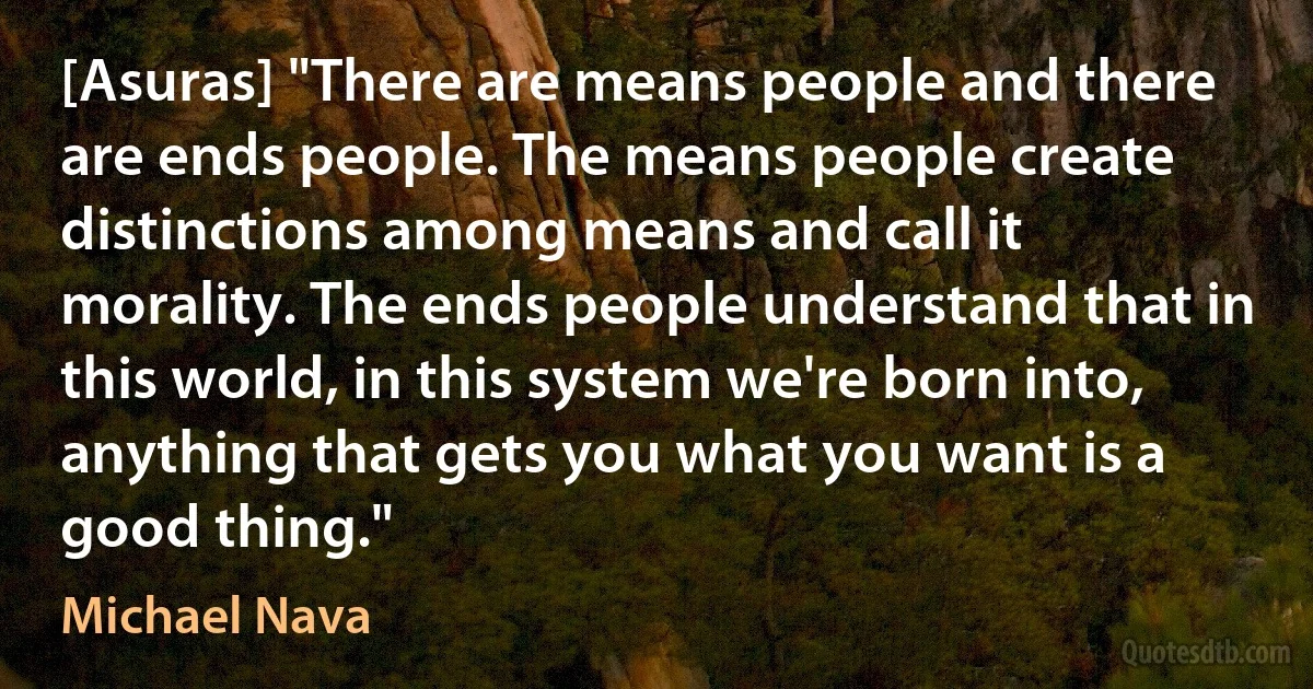 [Asuras] "There are means people and there are ends people. The means people create distinctions among means and call it morality. The ends people understand that in this world, in this system we're born into, anything that gets you what you want is a good thing." (Michael Nava)