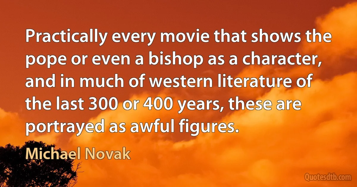 Practically every movie that shows the pope or even a bishop as a character, and in much of western literature of the last 300 or 400 years, these are portrayed as awful figures. (Michael Novak)