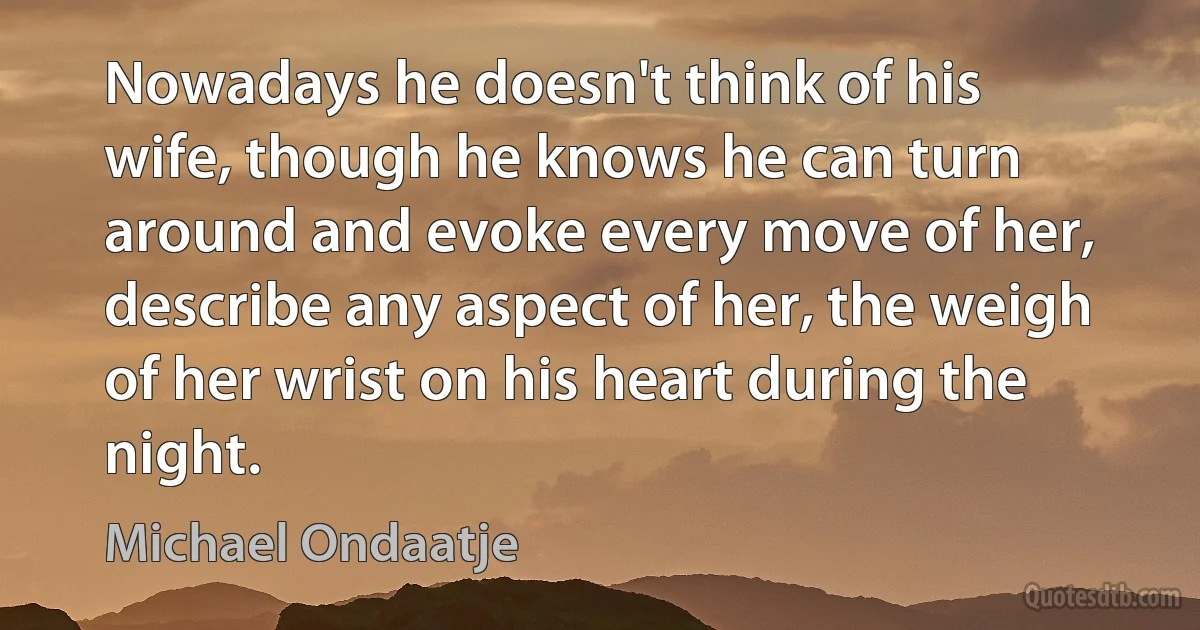 Nowadays he doesn't think of his wife, though he knows he can turn around and evoke every move of her, describe any aspect of her, the weigh of her wrist on his heart during the night. (Michael Ondaatje)