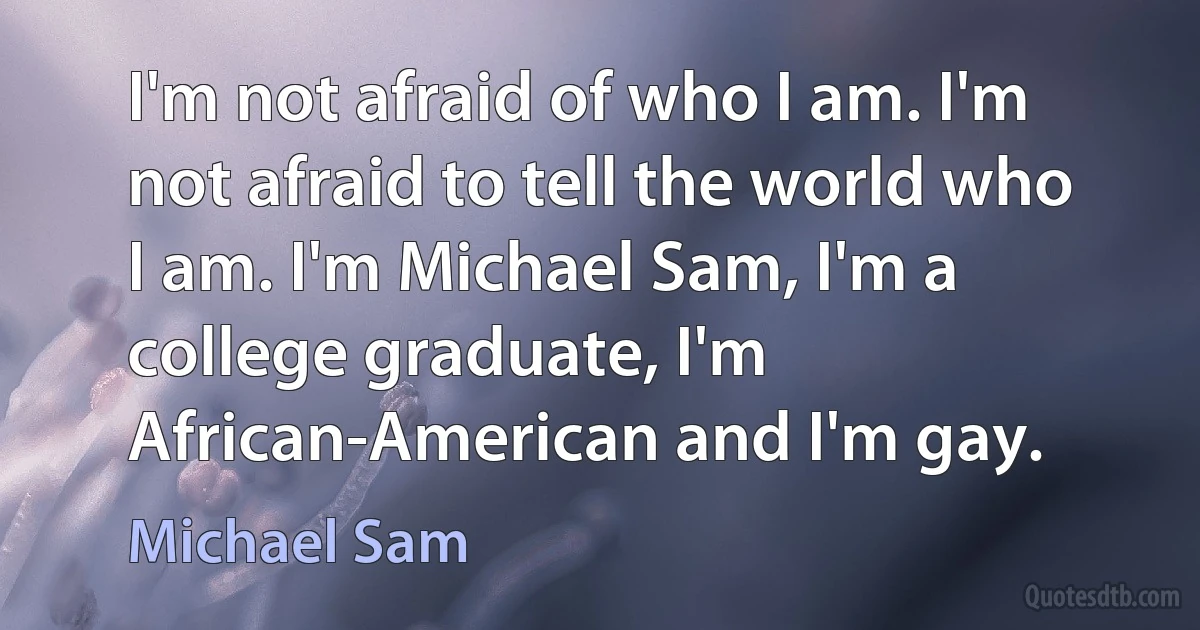 I'm not afraid of who I am. I'm not afraid to tell the world who I am. I'm Michael Sam, I'm a college graduate, I'm African-American and I'm gay. (Michael Sam)