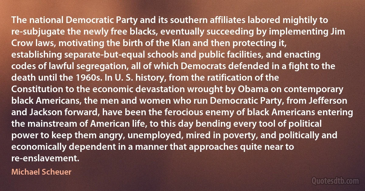 The national Democratic Party and its southern affiliates labored mightily to re-subjugate the newly free blacks, eventually succeeding by implementing Jim Crow laws, motivating the birth of the Klan and then protecting it, establishing separate-but-equal schools and public facilities, and enacting codes of lawful segregation, all of which Democrats defended in a fight to the death until the 1960s. In U. S. history, from the ratification of the Constitution to the economic devastation wrought by Obama on contemporary black Americans, the men and women who run Democratic Party, from Jefferson and Jackson forward, have been the ferocious enemy of black Americans entering the mainstream of American life, to this day bending every tool of political power to keep them angry, unemployed, mired in poverty, and politically and economically dependent in a manner that approaches quite near to re-enslavement. (Michael Scheuer)