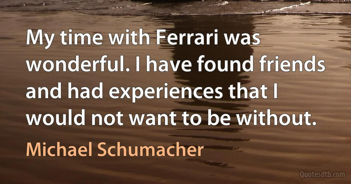 My time with Ferrari was wonderful. I have found friends and had experiences that I would not want to be without. (Michael Schumacher)