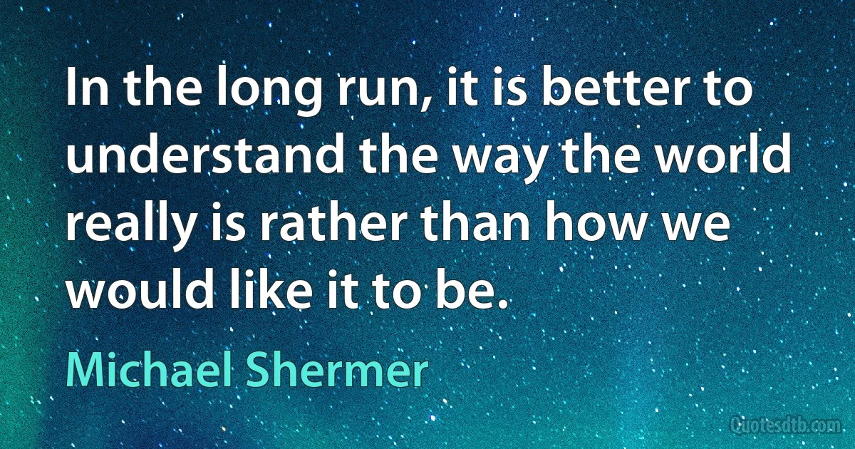 In the long run, it is better to understand the way the world really is rather than how we would like it to be. (Michael Shermer)