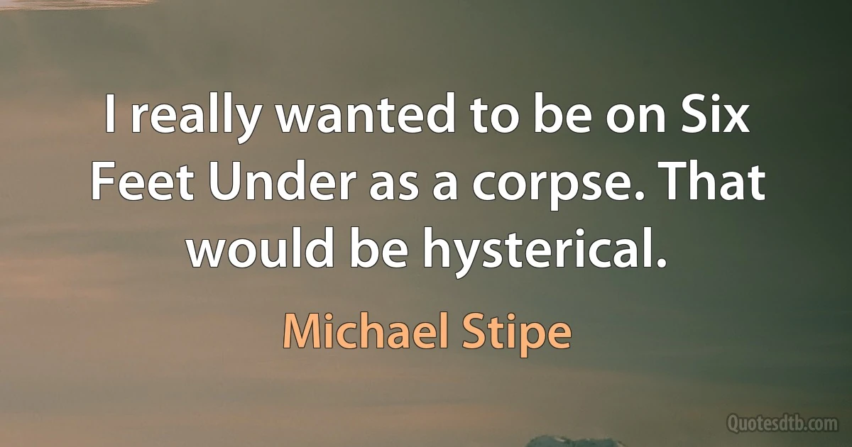 I really wanted to be on Six Feet Under as a corpse. That would be hysterical. (Michael Stipe)