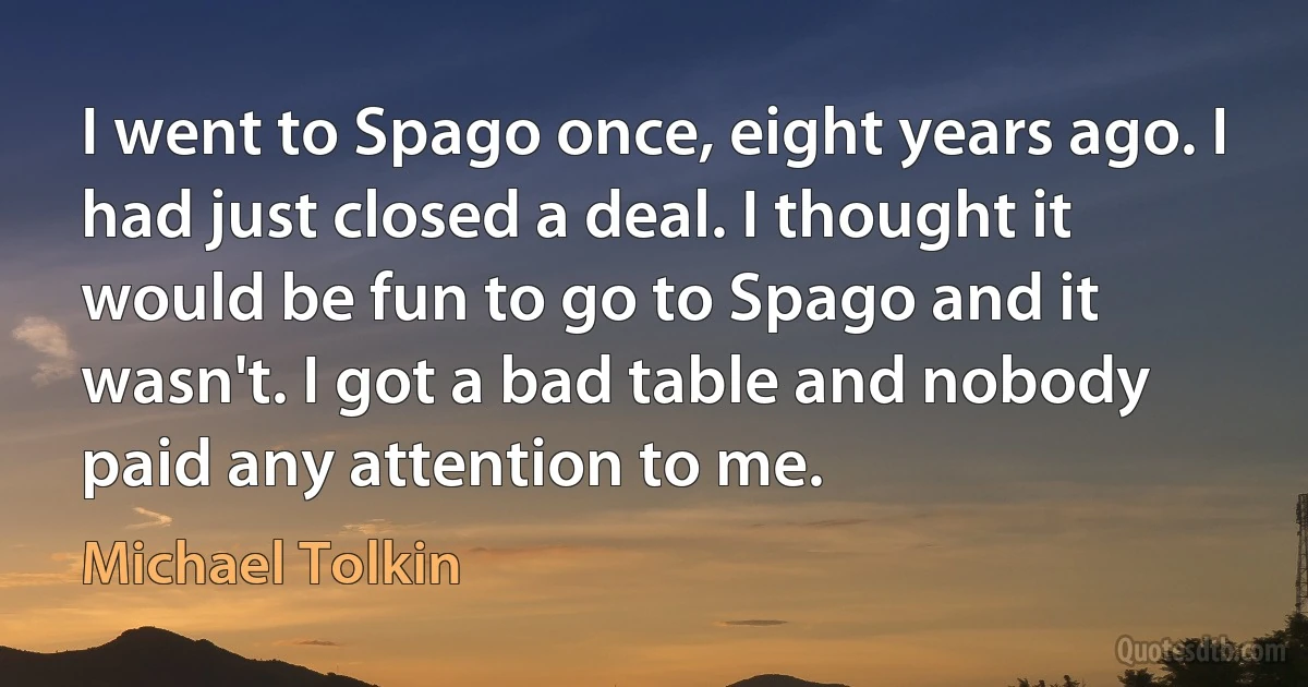 I went to Spago once, eight years ago. I had just closed a deal. I thought it would be fun to go to Spago and it wasn't. I got a bad table and nobody paid any attention to me. (Michael Tolkin)