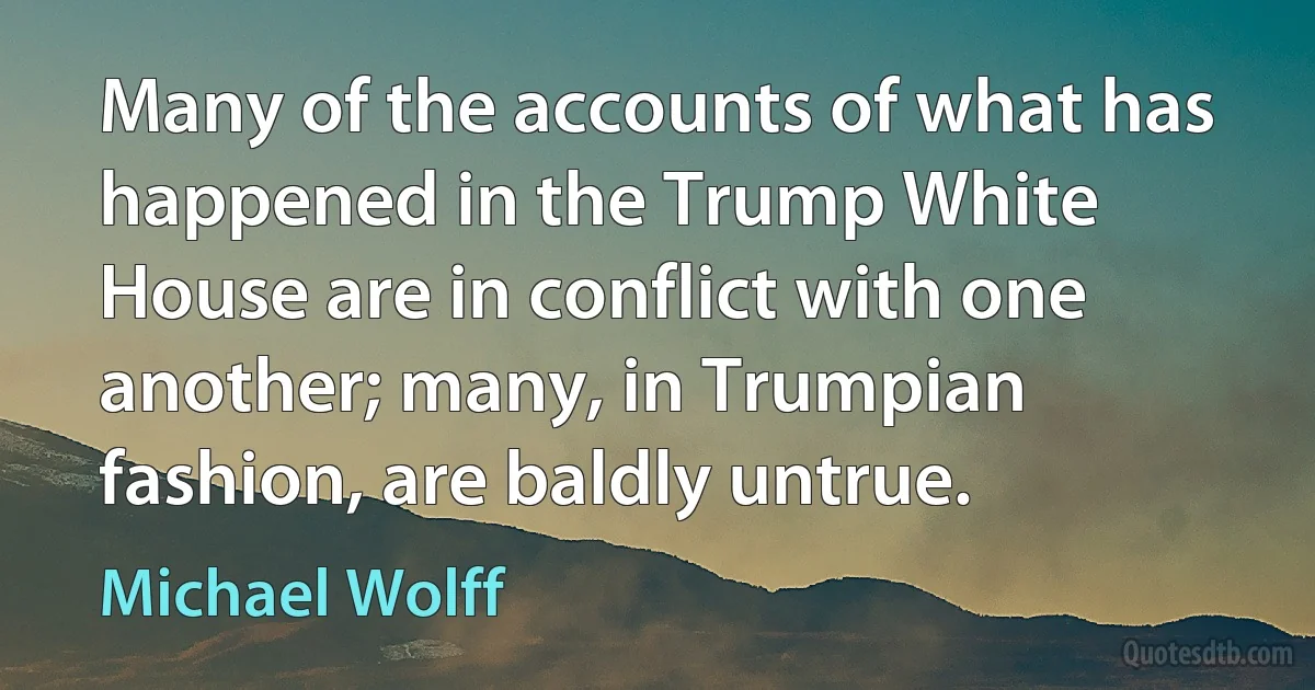 Many of the accounts of what has happened in the Trump White House are in conflict with one another; many, in Trumpian fashion, are baldly untrue. (Michael Wolff)