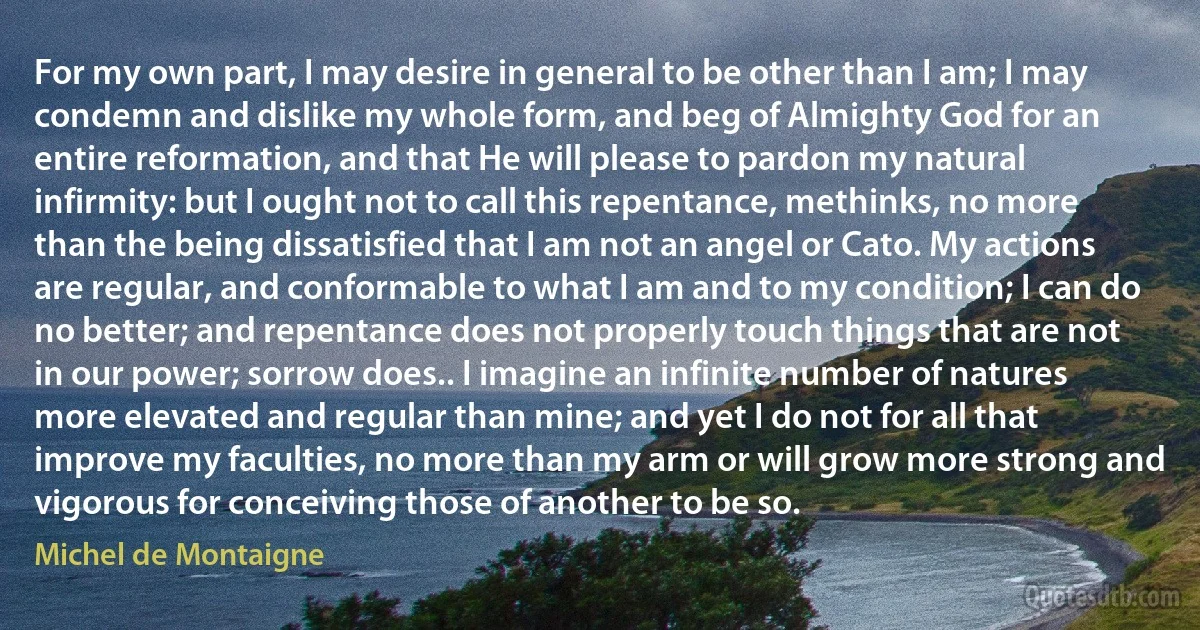 For my own part, I may desire in general to be other than I am; I may condemn and dislike my whole form, and beg of Almighty God for an entire reformation, and that He will please to pardon my natural infirmity: but I ought not to call this repentance, methinks, no more than the being dissatisfied that I am not an angel or Cato. My actions are regular, and conformable to what I am and to my condition; I can do no better; and repentance does not properly touch things that are not in our power; sorrow does.. I imagine an infinite number of natures more elevated and regular than mine; and yet I do not for all that improve my faculties, no more than my arm or will grow more strong and vigorous for conceiving those of another to be so. (Michel de Montaigne)