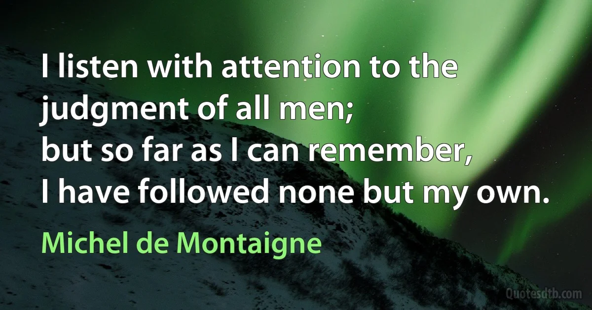 I listen with attention to the judgment of all men;
but so far as I can remember,
I have followed none but my own. (Michel de Montaigne)