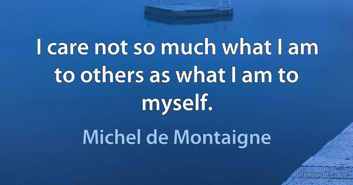 I care not so much what I am to others as what I am to myself. (Michel de Montaigne)