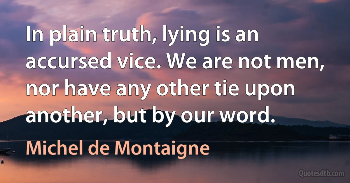 In plain truth, lying is an accursed vice. We are not men, nor have any other tie upon another, but by our word. (Michel de Montaigne)