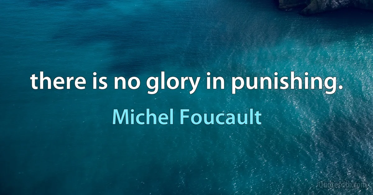 there is no glory in punishing. (Michel Foucault)