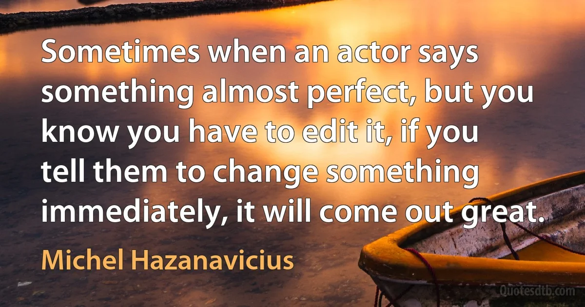 Sometimes when an actor says something almost perfect, but you know you have to edit it, if you tell them to change something immediately, it will come out great. (Michel Hazanavicius)