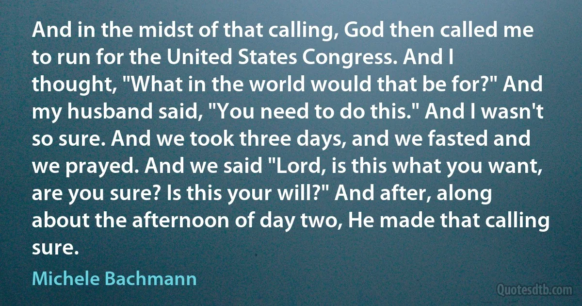 And in the midst of that calling, God then called me to run for the United States Congress. And I thought, "What in the world would that be for?" And my husband said, "You need to do this." And I wasn't so sure. And we took three days, and we fasted and we prayed. And we said "Lord, is this what you want, are you sure? Is this your will?" And after, along about the afternoon of day two, He made that calling sure. (Michele Bachmann)