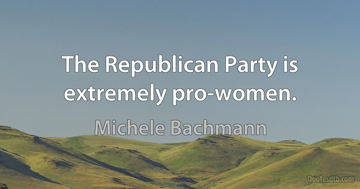 The Republican Party is extremely pro-women. (Michele Bachmann)