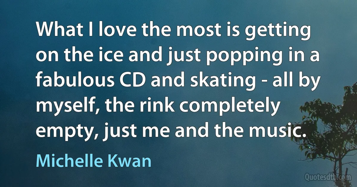 What I love the most is getting on the ice and just popping in a fabulous CD and skating - all by myself, the rink completely empty, just me and the music. (Michelle Kwan)