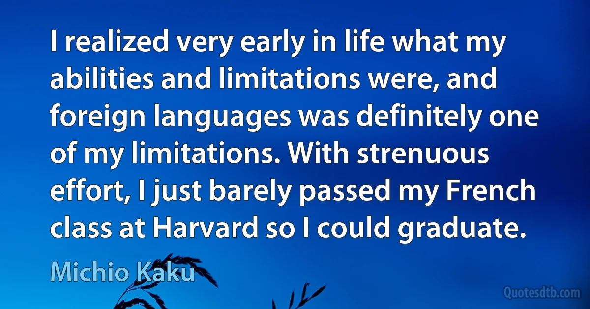 I realized very early in life what my abilities and limitations were, and foreign languages was definitely one of my limitations. With strenuous effort, I just barely passed my French class at Harvard so I could graduate. (Michio Kaku)