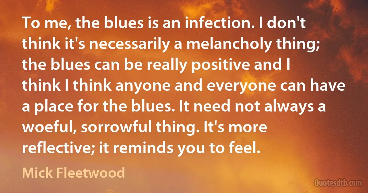 To me, the blues is an infection. I don't think it's necessarily a melancholy thing; the blues can be really positive and I think I think anyone and everyone can have a place for the blues. It need not always a woeful, sorrowful thing. It's more reflective; it reminds you to feel. (Mick Fleetwood)