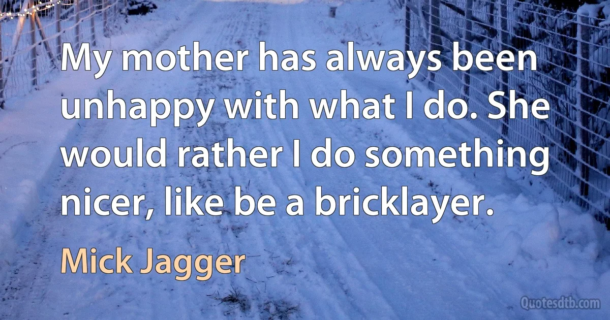 My mother has always been unhappy with what I do. She would rather I do something nicer, like be a bricklayer. (Mick Jagger)