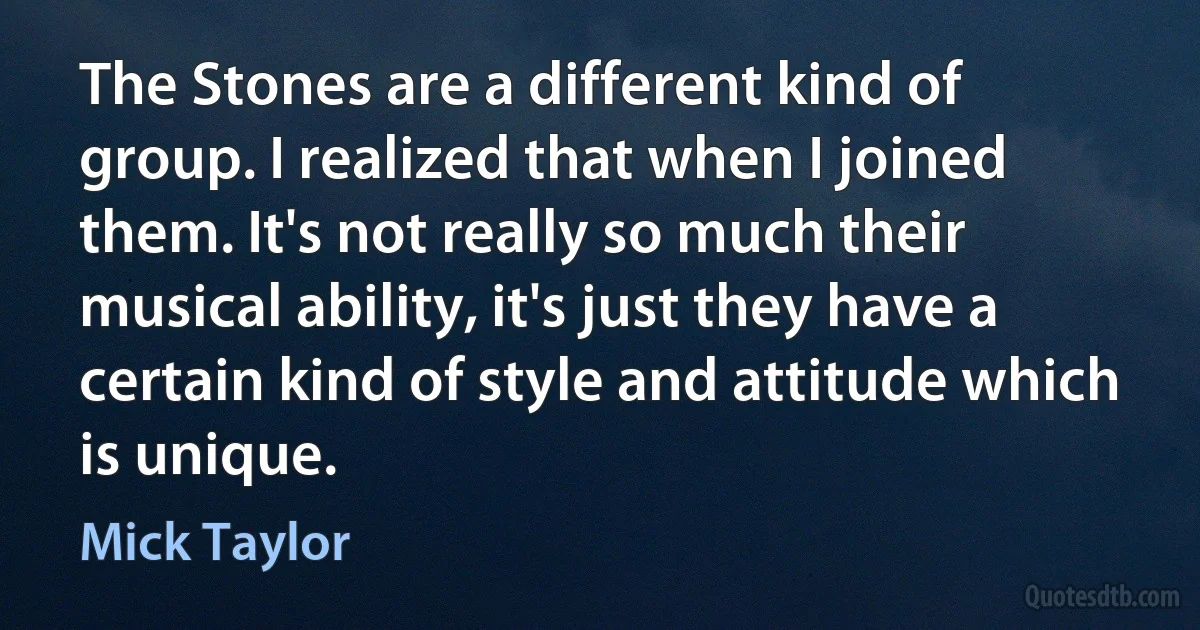 The Stones are a different kind of group. I realized that when I joined them. It's not really so much their musical ability, it's just they have a certain kind of style and attitude which is unique. (Mick Taylor)