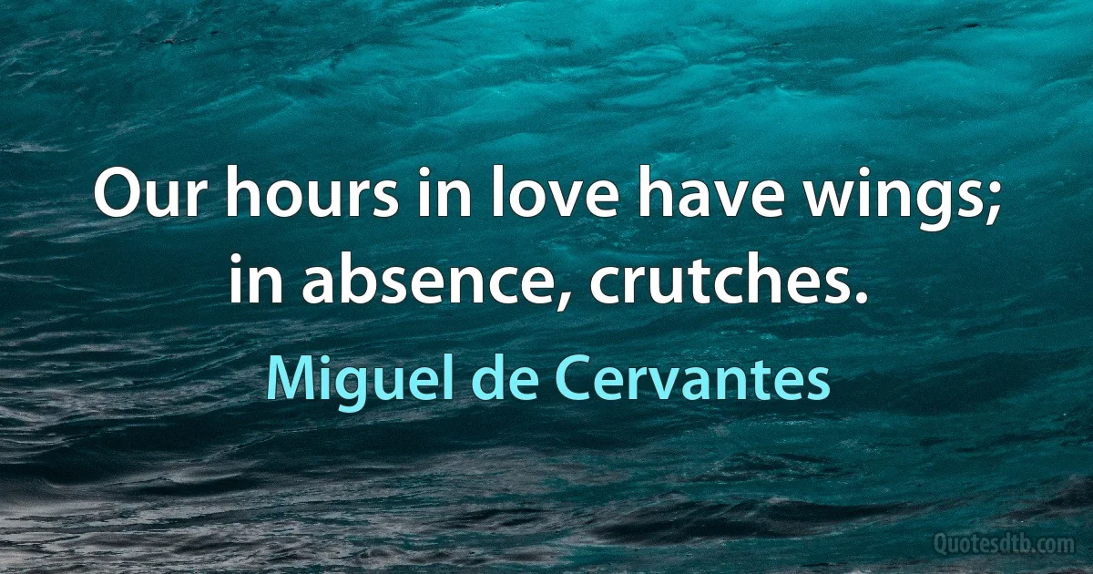 Our hours in love have wings; in absence, crutches. (Miguel de Cervantes)