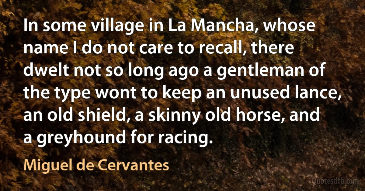 In some village in La Mancha, whose name I do not care to recall, there dwelt not so long ago a gentleman of the type wont to keep an unused lance, an old shield, a skinny old horse, and a greyhound for racing. (Miguel de Cervantes)