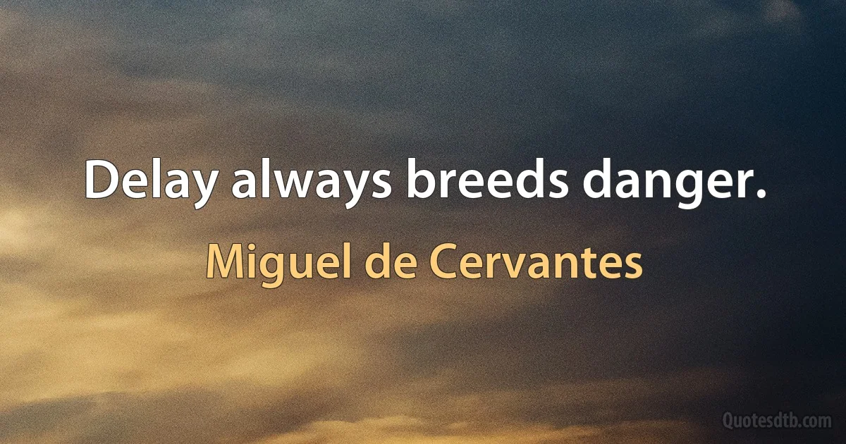 Delay always breeds danger. (Miguel de Cervantes)