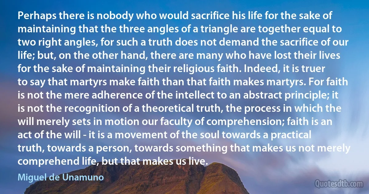 Perhaps there is nobody who would sacrifice his life for the sake of maintaining that the three angles of a triangle are together equal to two right angles, for such a truth does not demand the sacrifice of our life; but, on the other hand, there are many who have lost their lives for the sake of maintaining their religious faith. Indeed, it is truer to say that martyrs make faith than that faith makes martyrs. For faith is not the mere adherence of the intellect to an abstract principle; it is not the recognition of a theoretical truth, the process in which the will merely sets in motion our faculty of comprehension; faith is an act of the will - it is a movement of the soul towards a practical truth, towards a person, towards something that makes us not merely comprehend life, but that makes us live. (Miguel de Unamuno)