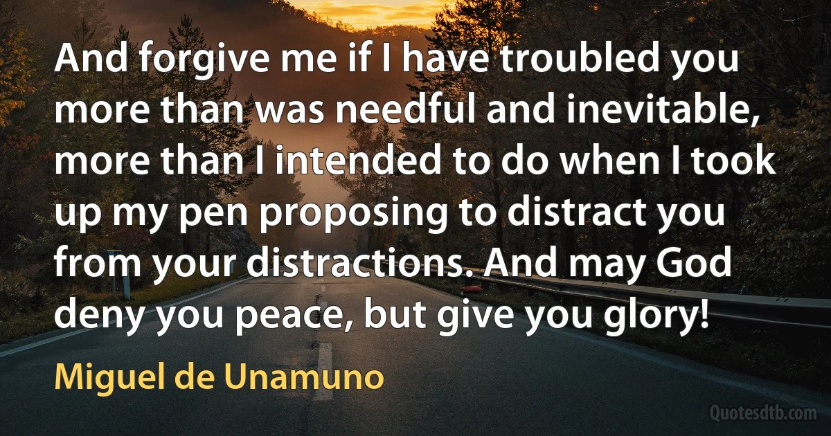 And forgive me if I have troubled you more than was needful and inevitable, more than I intended to do when I took up my pen proposing to distract you from your distractions. And may God deny you peace, but give you glory! (Miguel de Unamuno)