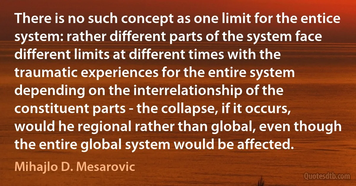 There is no such concept as one limit for the entice system: rather different parts of the system face different limits at different times with the traumatic experiences for the entire system depending on the interrelationship of the constituent parts - the collapse, if it occurs, would he regional rather than global, even though the entire global system would be affected. (Mihajlo D. Mesarovic)