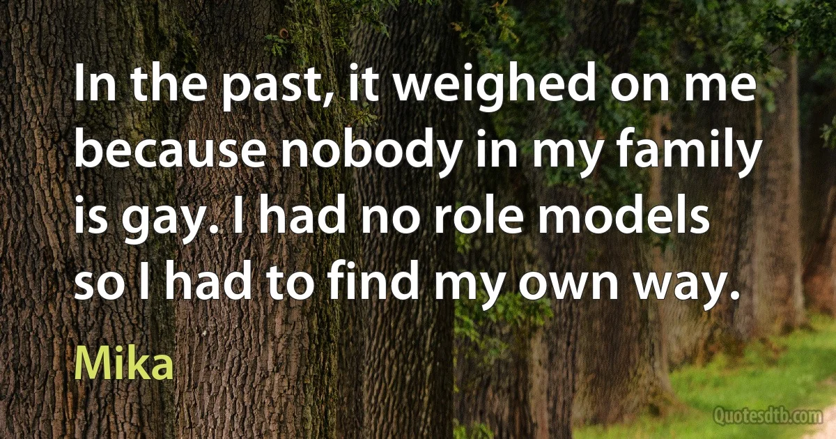 In the past, it weighed on me because nobody in my family is gay. I had no role models so I had to find my own way. (Mika)