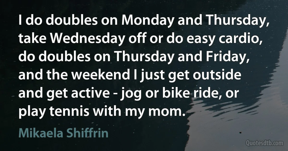 I do doubles on Monday and Thursday, take Wednesday off or do easy cardio, do doubles on Thursday and Friday, and the weekend I just get outside and get active - jog or bike ride, or play tennis with my mom. (Mikaela Shiffrin)