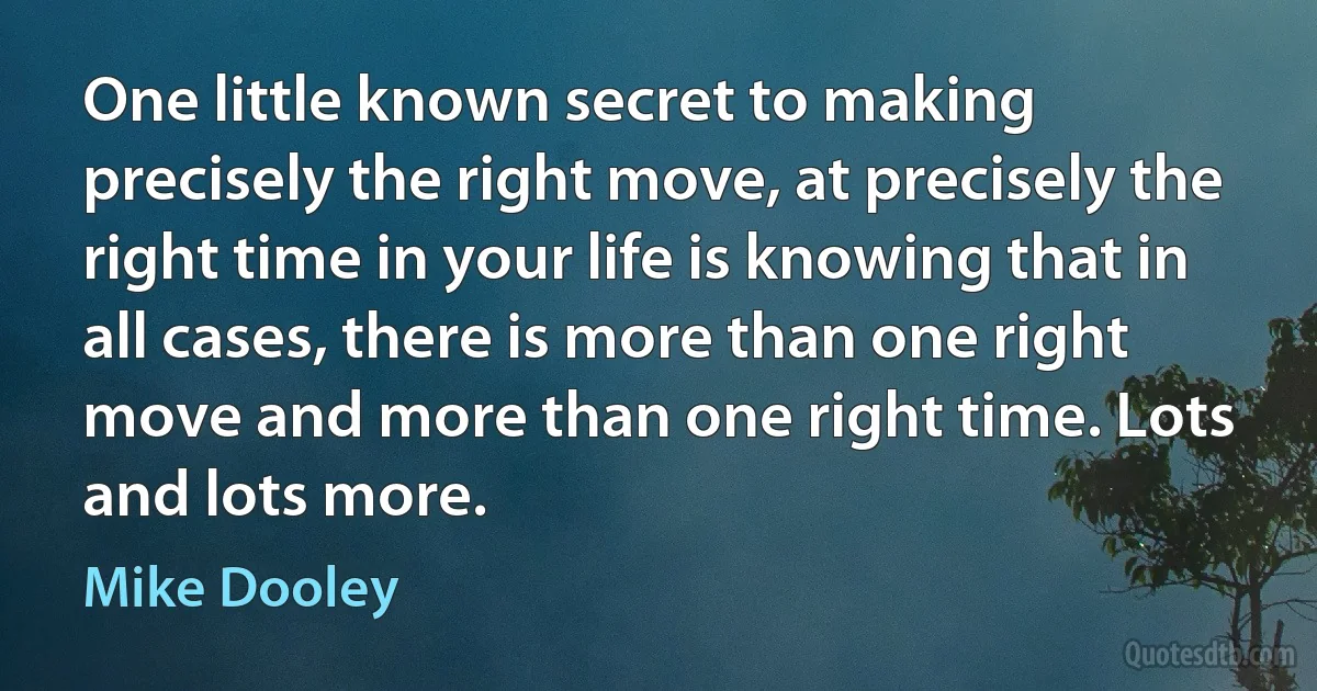 One little known secret to making precisely the right move, at precisely the right time in your life is knowing that in all cases, there is more than one right move and more than one right time. Lots and lots more. (Mike Dooley)