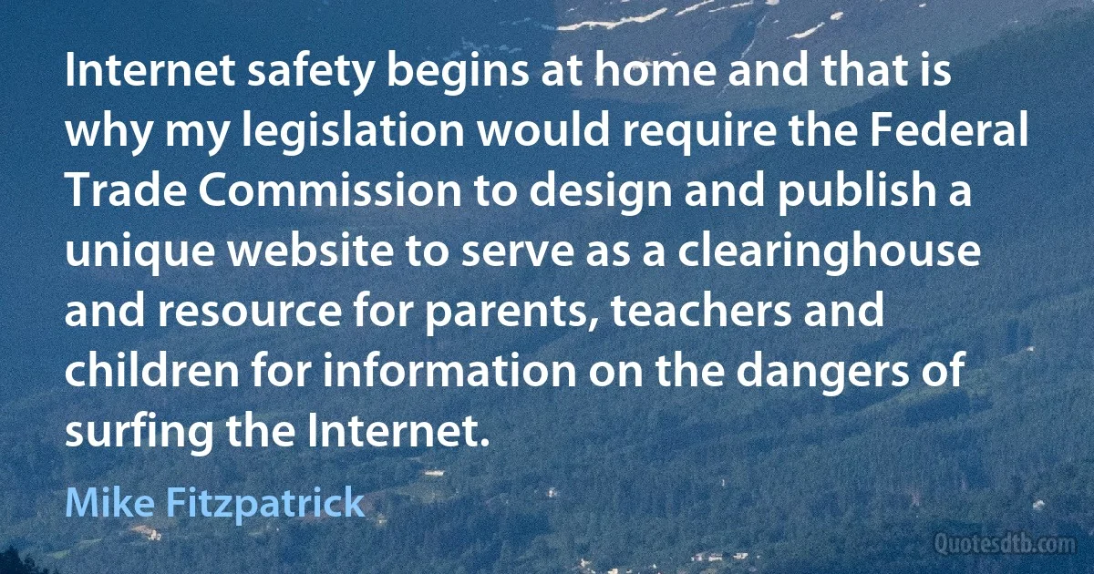 Internet safety begins at home and that is why my legislation would require the Federal Trade Commission to design and publish a unique website to serve as a clearinghouse and resource for parents, teachers and children for information on the dangers of surfing the Internet. (Mike Fitzpatrick)