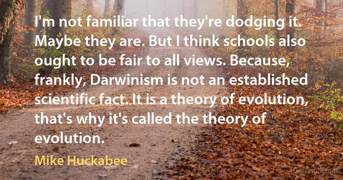 I'm not familiar that they're dodging it. Maybe they are. But I think schools also ought to be fair to all views. Because, frankly, Darwinism is not an established scientific fact. It is a theory of evolution, that's why it's called the theory of evolution. (Mike Huckabee)