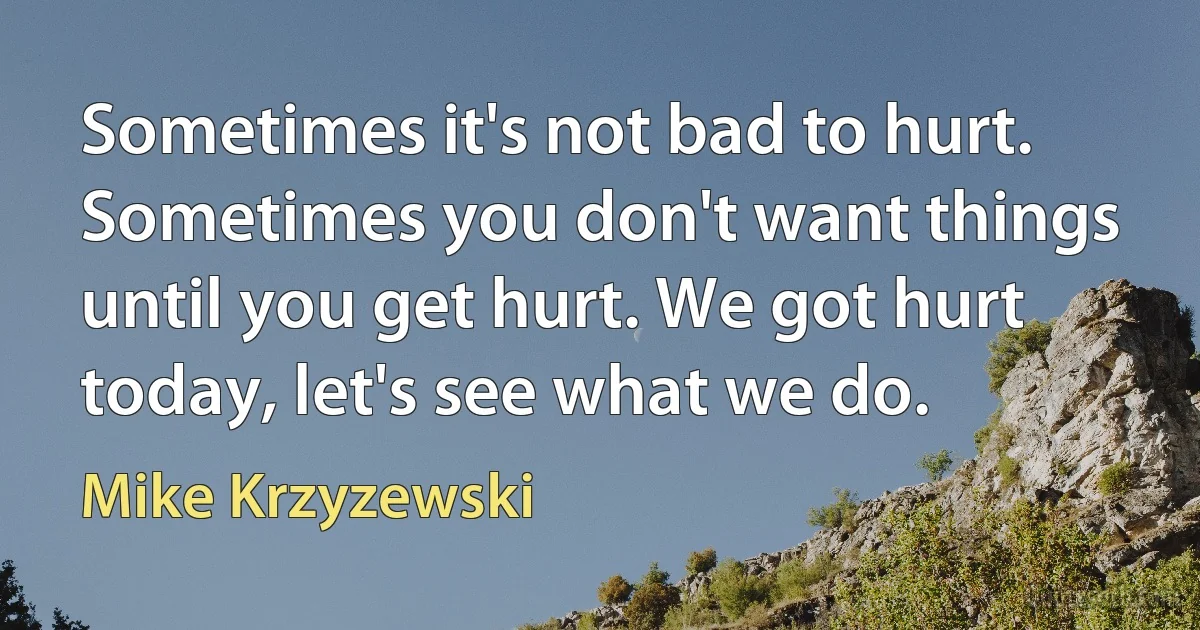 Sometimes it's not bad to hurt. Sometimes you don't want things until you get hurt. We got hurt today, let's see what we do. (Mike Krzyzewski)