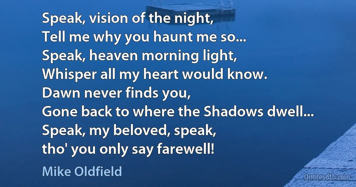 Speak, vision of the night,
Tell me why you haunt me so...
Speak, heaven morning light,
Whisper all my heart would know.
Dawn never finds you,
Gone back to where the Shadows dwell...
Speak, my beloved, speak,
tho' you only say farewell! (Mike Oldfield)