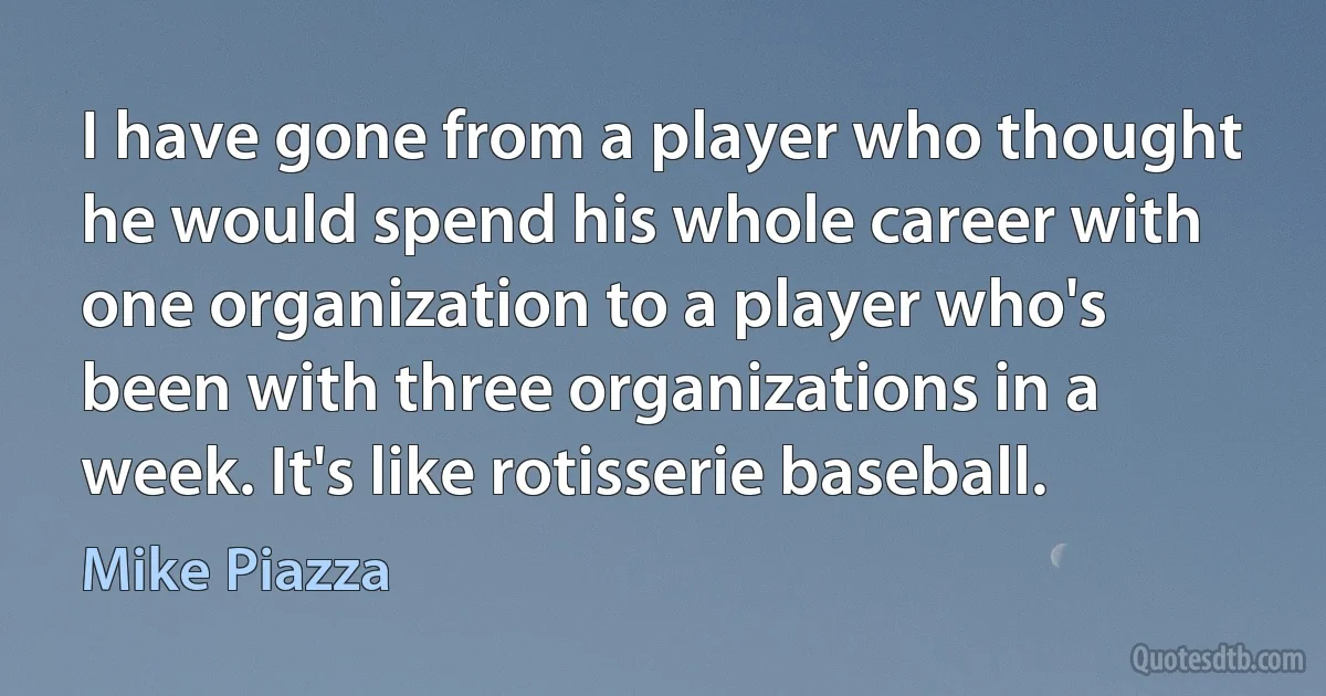 I have gone from a player who thought he would spend his whole career with one organization to a player who's been with three organizations in a week. It's like rotisserie baseball. (Mike Piazza)