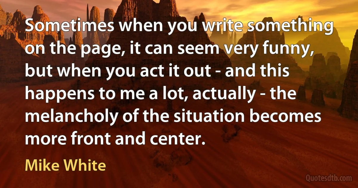 Sometimes when you write something on the page, it can seem very funny, but when you act it out - and this happens to me a lot, actually - the melancholy of the situation becomes more front and center. (Mike White)