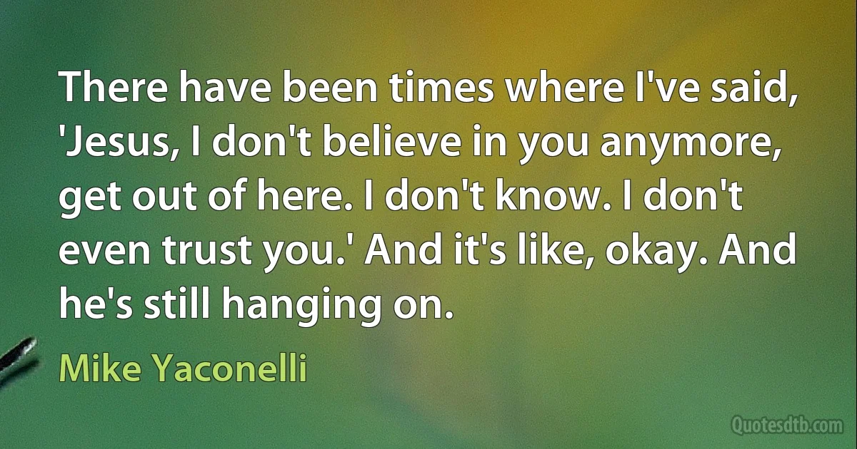 There have been times where I've said, 'Jesus, I don't believe in you anymore, get out of here. I don't know. I don't even trust you.' And it's like, okay. And he's still hanging on. (Mike Yaconelli)